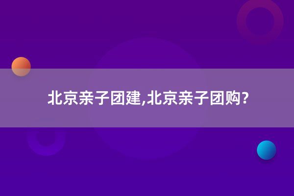 北京亲子团建,北京亲子团购？