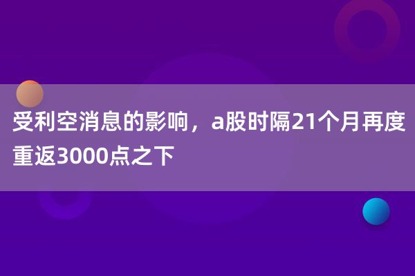 受利空消息的影响，a股时隔21个月再度重返3000点之下