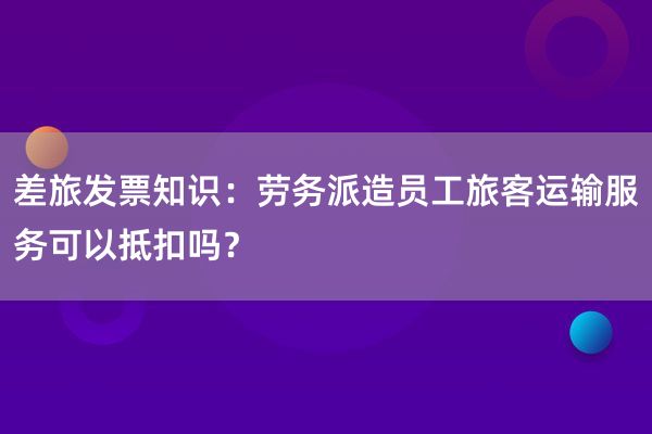 差旅发票知识：劳务派造员工旅客运输服务可以抵扣吗？