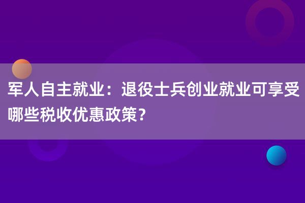 军人自主就业：退役士兵创业就业可享受哪些税收优惠政策？