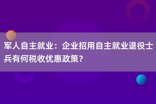 军人自主就业：企业招用自主就业退役士兵有何税收优惠政策？