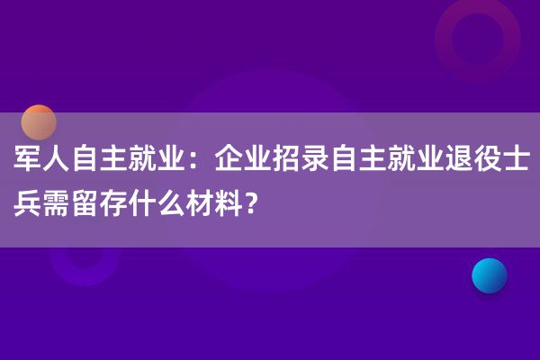 军人自主就业：企业招录自主就业退役士兵需留存什么材料？