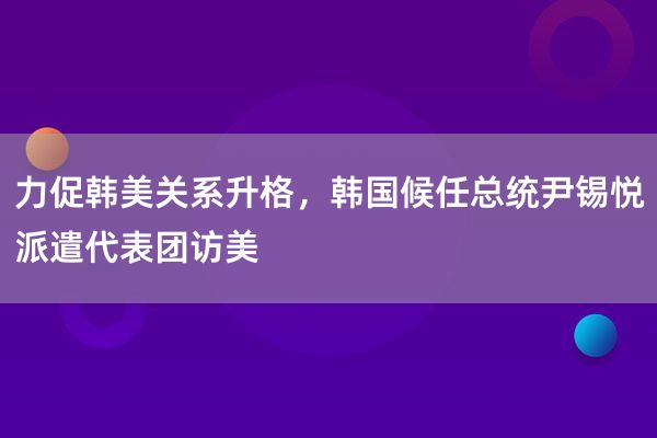 力促韩美关系升格，韩国候任总统尹锡悦派遣代表团访美