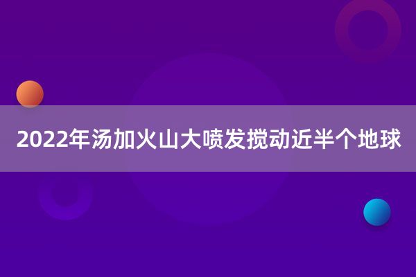 2022年汤加火山大喷发搅动近半个地球