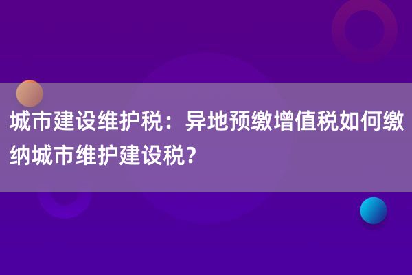 城市建设维护税：异地预缴增值税如何缴纳城市维护建设税？