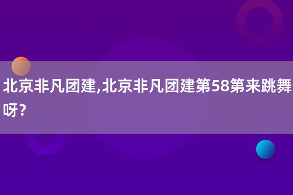 北京非凡团建,北京非凡团建第58第来跳舞呀？