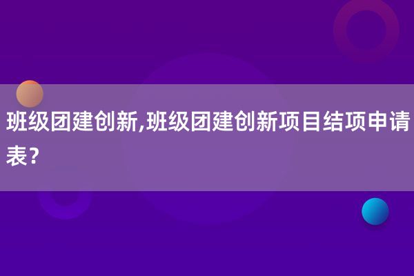 班级团建创新,班级团建创新项目结项申请表？