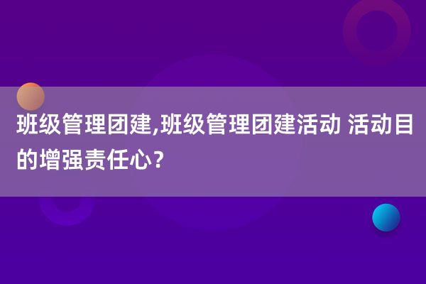 班级管理团建,班级管理团建活动 活动目的增强责任心？