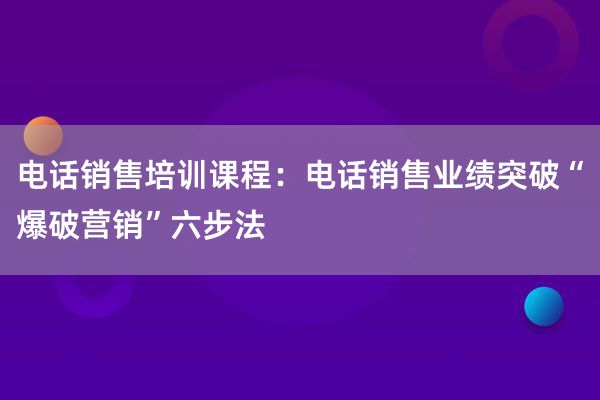 电话销售培训课程：电话销售业绩突破“爆破营销”六步法