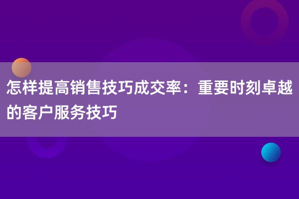 怎样提高销售技巧成交率：重要时刻卓越的客户服务技巧