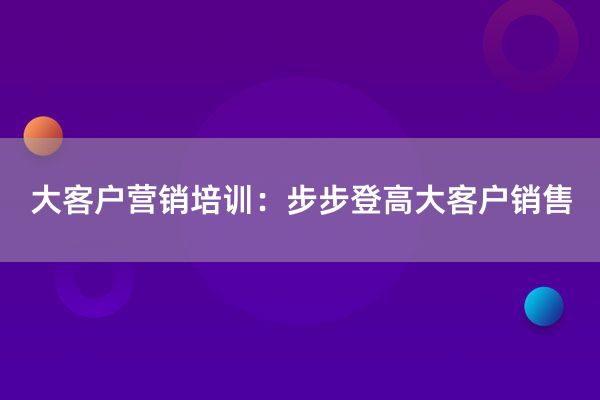 大客户营销培训：步步登高大客户销售