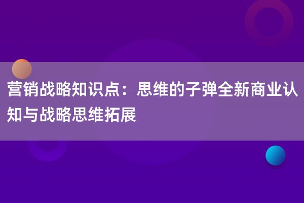 营销战略知识点：思维的子弹全新商业认知与战略思维拓展