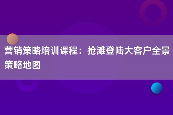 营销策略培训课程：抢滩登陆大客户全景策略地图