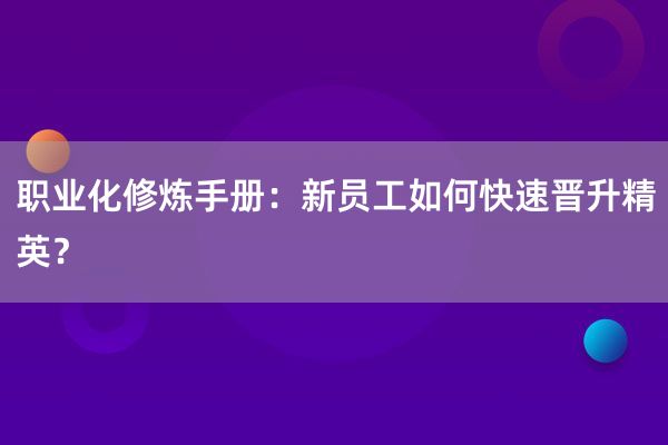 职业化修炼手册：新员工如何快速晋升精英？