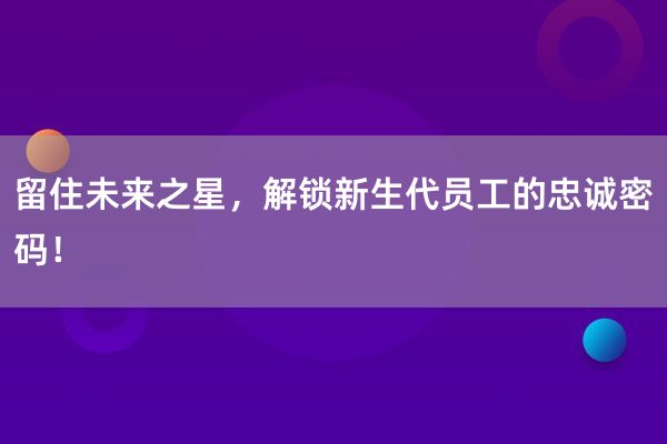 留住未来之星，解锁新生代员工的忠诚密码！