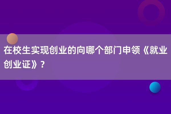 在校生实现创业的向哪个部门申领《就业创业证》？