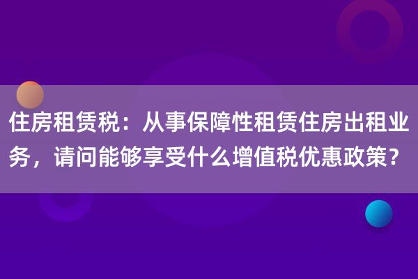 住房租赁税：从事保障性租赁住房出租业务，请问能够享受什么增值税优惠政策？