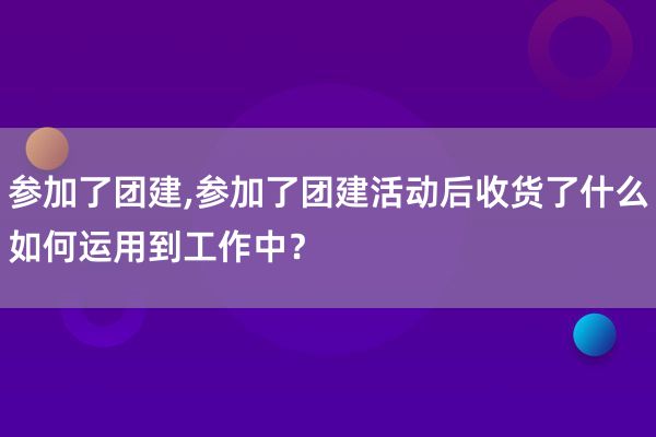 参加了团建,参加了团建活动后收货了什么如何运用到工作中？