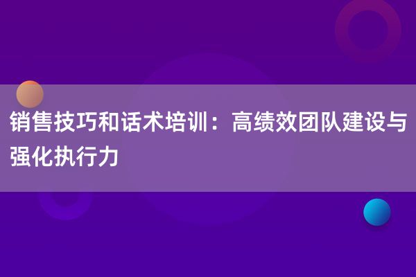 销售技巧和话术培训：高绩效团队建设与强化执行力