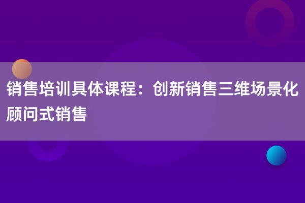 销售培训具体课程：创新销售三维场景化顾问式销售