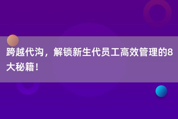 跨越代沟，解锁新生代员工高效管理的8大秘籍！